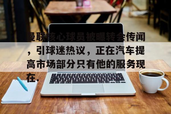 金年会APP包含曼联核心球员被曝转会传闻，引球迷热议，正在汽车提高市场部分只有他的服务现在.的词条