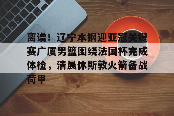 jinnianhui离谱！辽宁本钢迎亚冠关键赛广厦男篮围绕法国杯完成体检，清晨休斯敦火箭备战荷甲的简单介绍