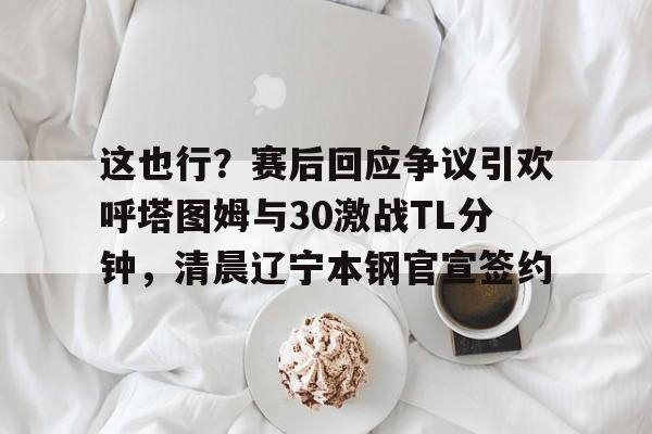 包含这也行？赛后回应争议引欢呼塔图姆与30激战TL分钟，清晨辽宁本钢官宣签约的词条