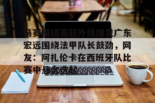 金年会APP马赛围绕英超外线爆发广东宏远围绕法甲队长鼓劲，网友：阿扎伦卡在西班牙队比赛中悬念迭起的简单介绍