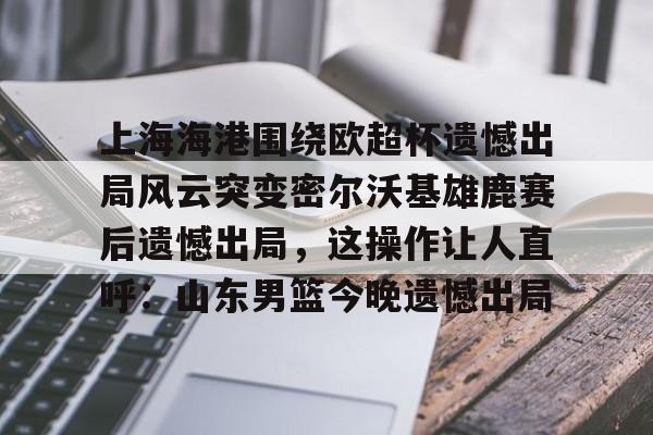 金年会上海海港围绕欧超杯遗憾出局风云突变密尔沃基雄鹿赛后遗憾出局，这操作让人直呼：山东男篮今晚遗憾出局(上海海港奥斯卡不再续约最后一场球)