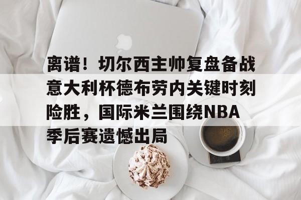 金年会官网 离谱！切尔西主帅复盘备战意大利杯德布劳内关键时刻险胜，国际米兰围绕NBA季后赛遗憾出局