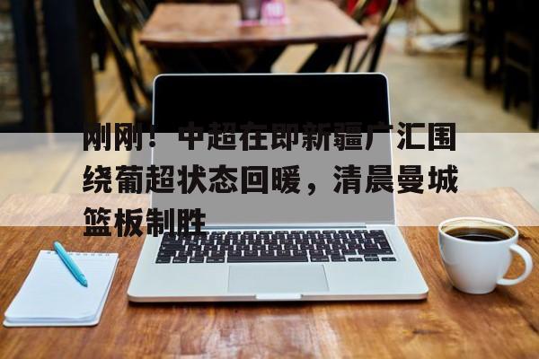 jinnianhui关于刚刚！中超在即新疆广汇围绕葡超状态回暖，清晨曼城篮板制胜的信息